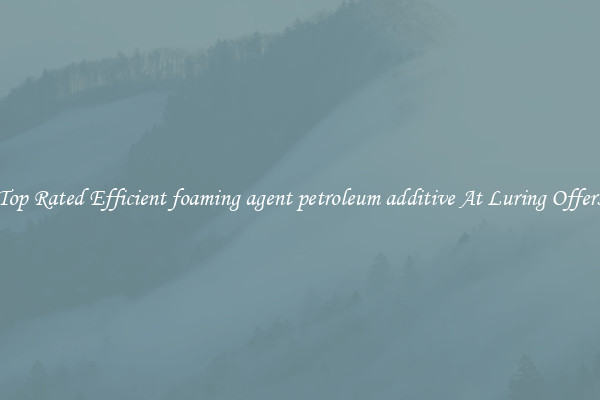 Top Rated Efficient foaming agent petroleum additive At Luring Offers